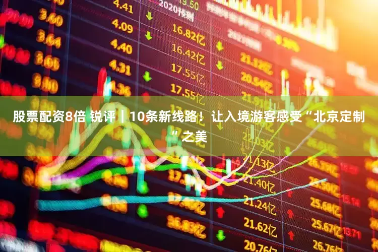 股票配资8倍 锐评｜10条新线路！让入境游客感受“北京定制”之美