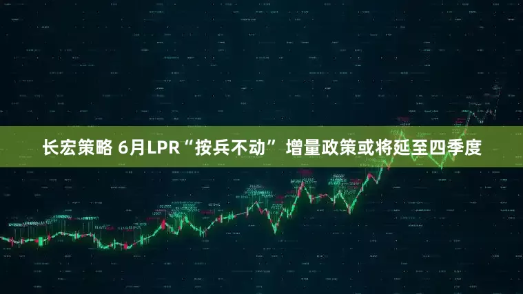 长宏策略 6月LPR“按兵不动” 增量政策或将延至四季度