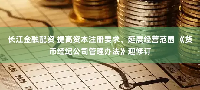 长江金融配资 提高资本注册要求、延展经营范围 《货币经纪公司管理办法》迎修订