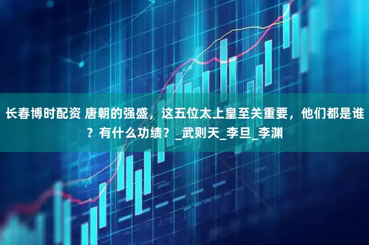 长春博时配资 唐朝的强盛，这五位太上皇至关重要，他们都是谁？有什么功绩？_武则天_李旦_李渊