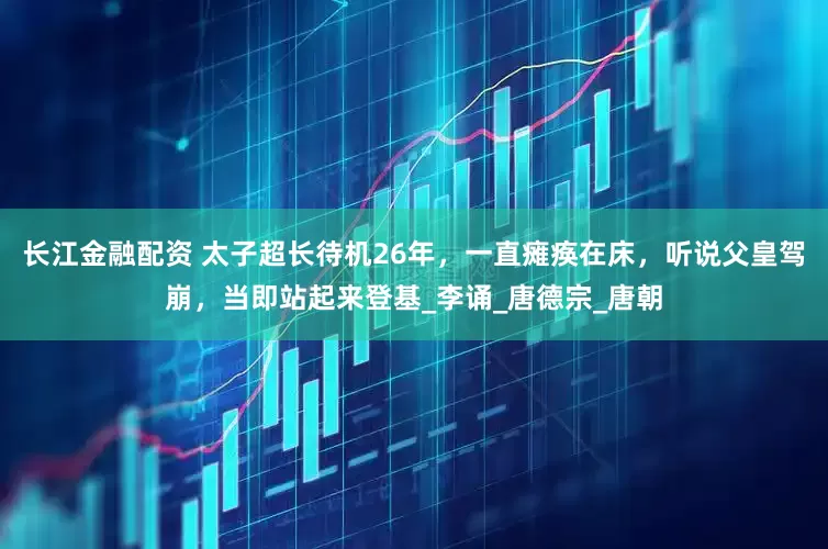 长江金融配资 太子超长待机26年，一直瘫痪在床，听说父皇驾崩，当即站起来登基_李诵_唐德宗_唐朝
