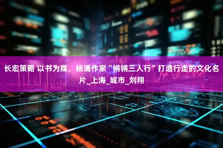 长宏策略 以书为媒，杨浦作家“锵锵三人行”打造行走的文化名片_上海_城市_刘翔