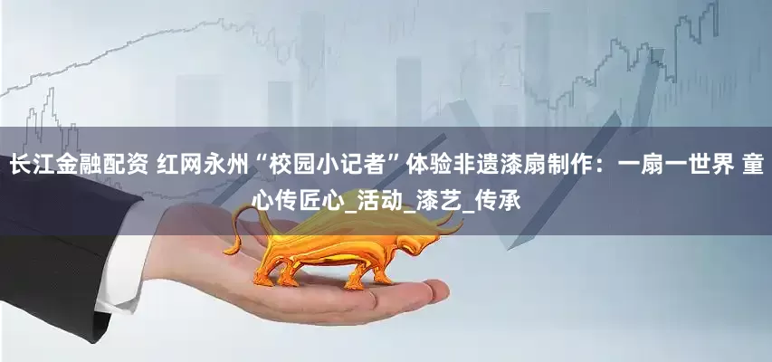 长江金融配资 红网永州“校园小记者”体验非遗漆扇制作：一扇一世界 童心传匠心_活动_漆艺_传承