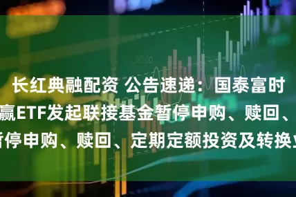 长红典融配资 公告速递：国泰富时中国国企开放共赢ETF发起联接基金暂停申购、赎回、定期定额投资及转换业务