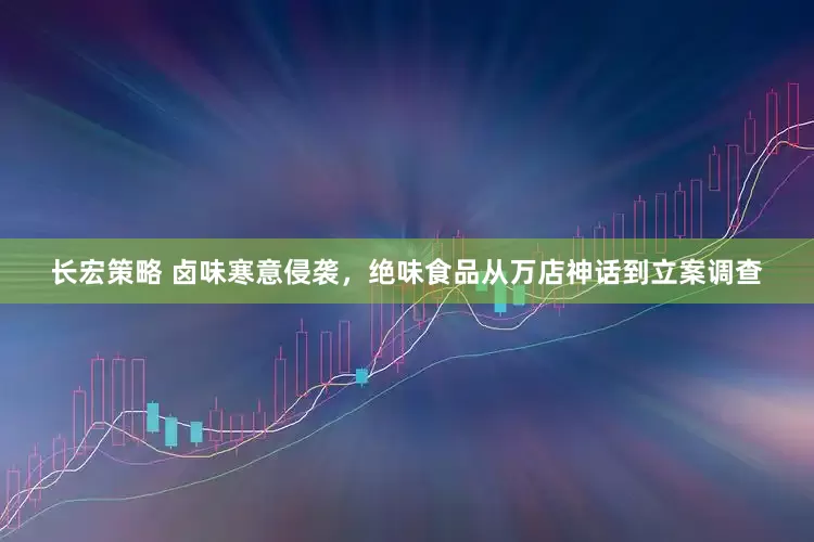长宏策略 卤味寒意侵袭，绝味食品从万店神话到立案调查