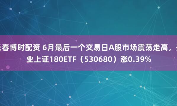长春博时配资 6月最后一个交易日A股市场震荡走高，兴业上证180ETF（530680）涨0.39%