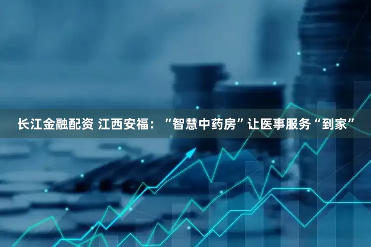 长江金融配资 江西安福：“智慧中药房”让医事服务“到家”