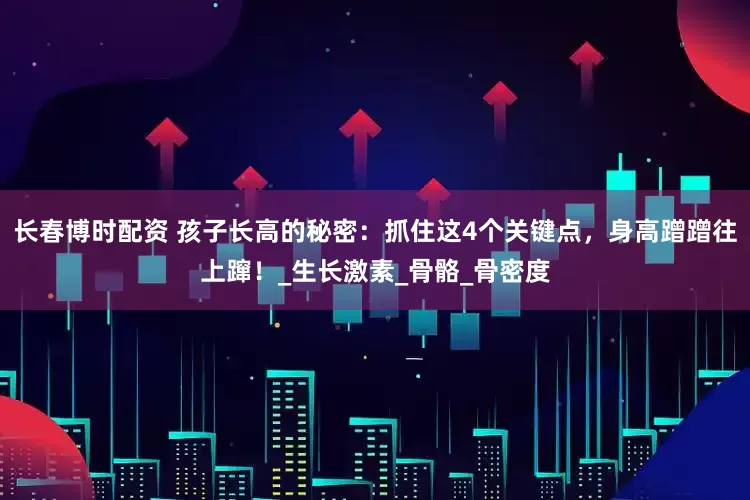 长春博时配资 孩子长高的秘密：抓住这4个关键点，身高蹭蹭往上蹿！_生长激素_骨骼_骨密度