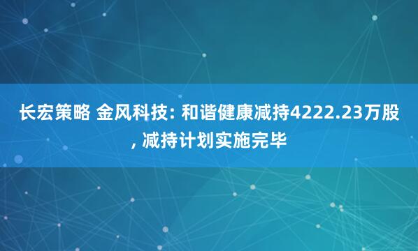 长宏策略 金风科技: 和谐健康减持4222.23万股, 减持计划实施完毕