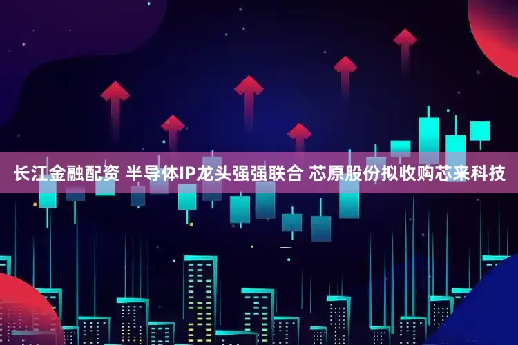 长江金融配资 半导体IP龙头强强联合 芯原股份拟收购芯来科技