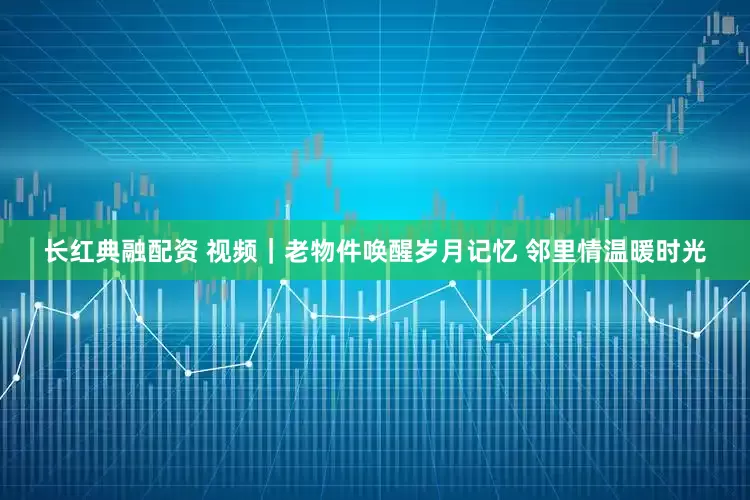长红典融配资 视频｜老物件唤醒岁月记忆 邻里情温暖时光