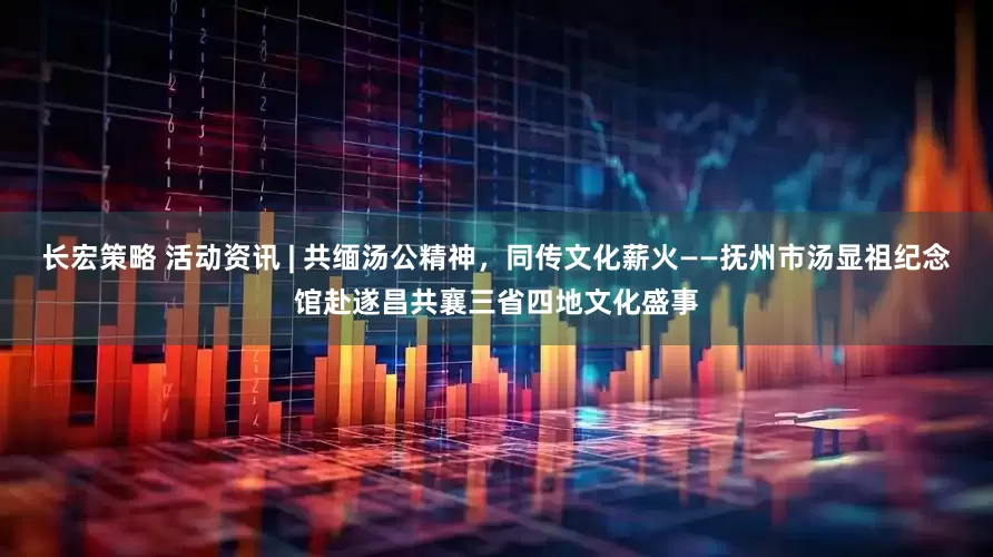 长宏策略 活动资讯 | 共缅汤公精神，同传文化薪火——抚州市汤显祖纪念馆赴遂昌共襄三省四地文化盛事