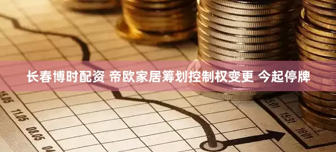 长春博时配资 帝欧家居筹划控制权变更 今起停牌