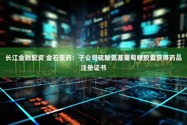 长江金融配资 金石亚药：子公司硫酸氨基葡萄糖胶囊获得药品注册证书